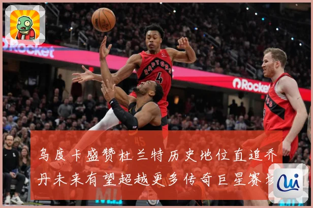 乌度卡盛赞杜兰特历史地位直追乔丹未来有望超越更多传奇巨星赛场复盘：最新赛事动态与深度分析