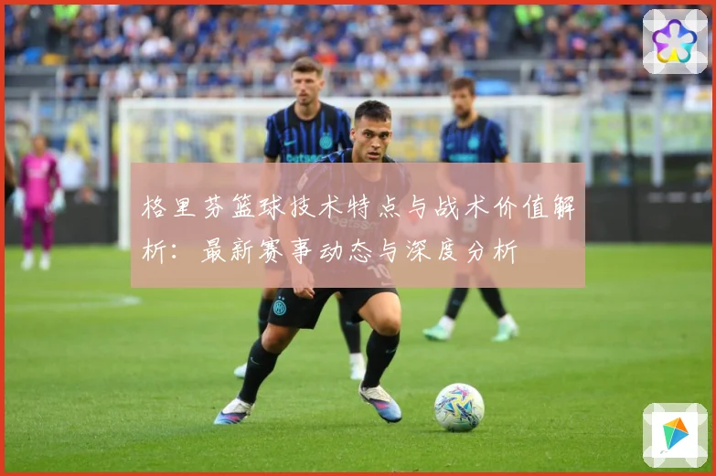 格里芬篮球技术特点与战术价值解析：最新赛事动态与深度分析
