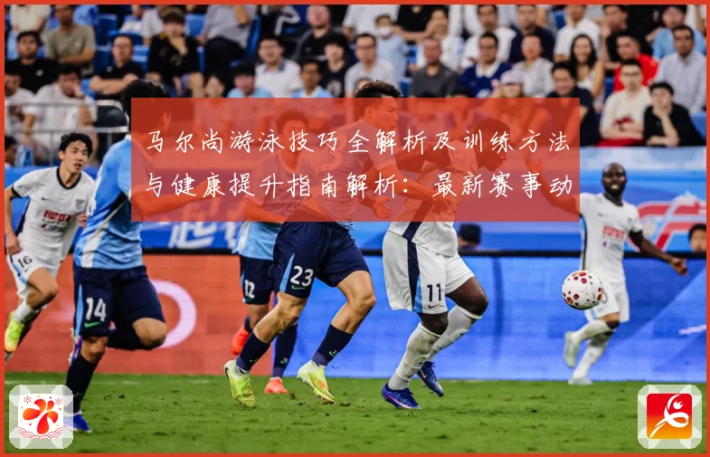 马尔尚游泳技巧全解析及训练方法与健康提升指南解析：最新赛事动态与深度分析