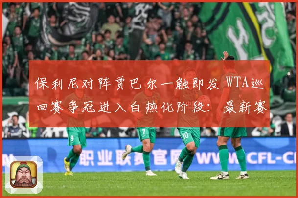 保利尼对阵贾巴尔一触即发 WTA巡回赛争冠进入白热化阶段：最新赛事动态与深度分析