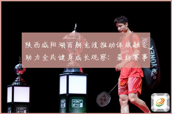 陕西咸阳湖百舸竞渡推动体旅融合助力全民健身成长观察：最新赛事动态与深度分析