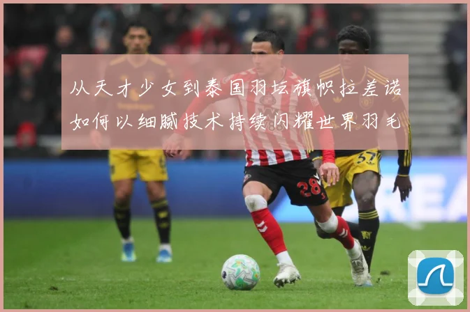 从天才少女到泰国羽坛旗帜拉差诺如何以细腻技术持续闪耀世界羽毛球赛场解析：最新赛事动态与深度分析