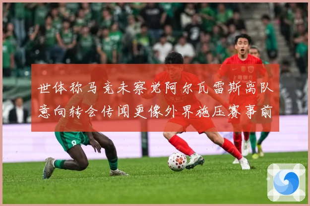 世体称马竞未察觉阿尔瓦雷斯离队意向转会传闻更像外界施压赛事前瞻：最新赛事动态与深度分析