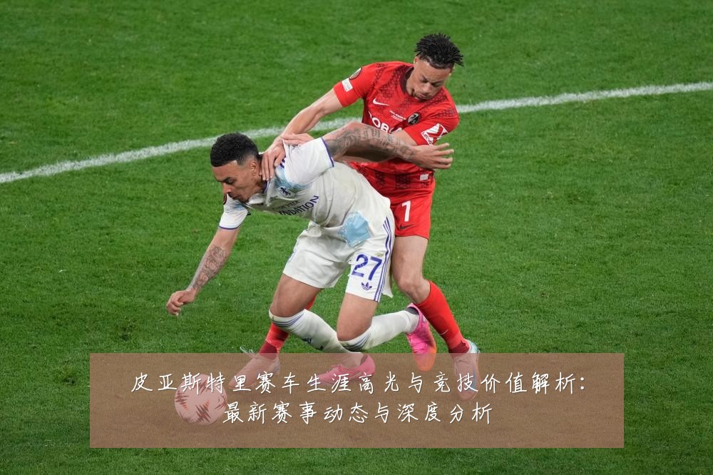 皮亚斯特里赛车生涯高光与竞技价值解析:最新赛事动态与深度分析