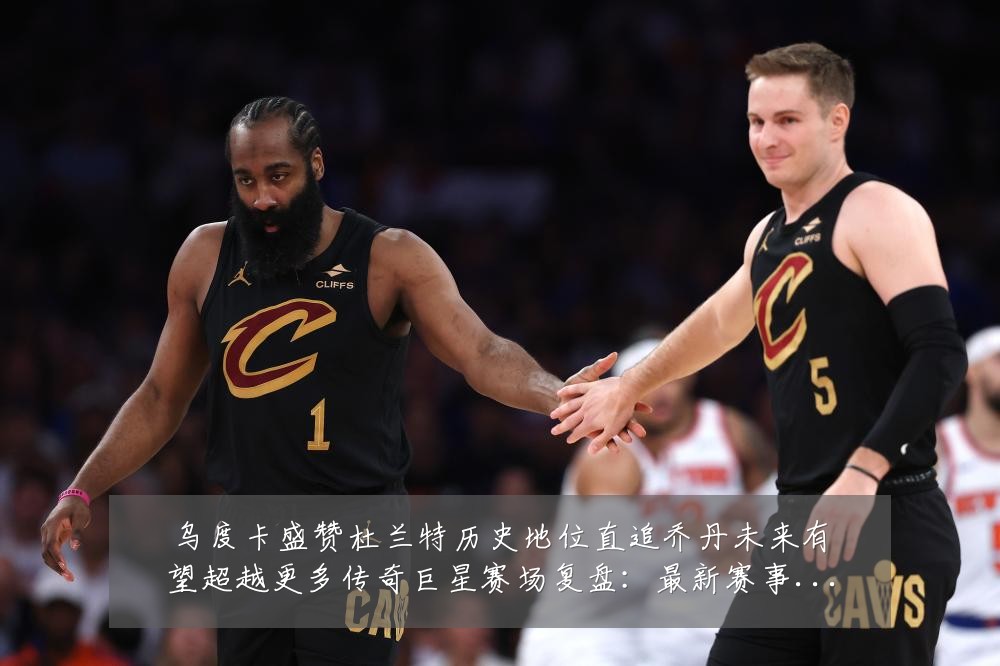 乌度卡盛赞杜兰特历史地位直追乔丹未来有望超越更多传奇巨星赛场复盘:最新赛事动态与深度分析