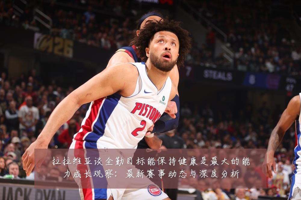 拉拉维亚谈全勤目标能保持健康是最大的能力成长观察：最新赛事动态与深度分析
